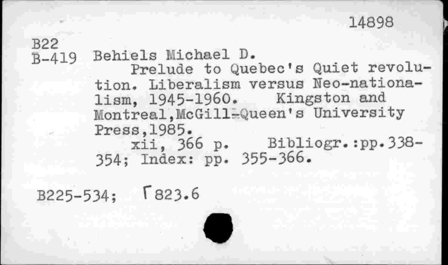 ﻿14898
B22
3-419 Behiels Michael D.
Prelude to Quebec’s Quiet revolution. Liberalism versus Neo-nationa-lism, 1945-1960. Kingston and Montreal,McGill-Queen’s University
Press,1985»
xii, 366 p. Bibliogr.:pp.338-354; Index: pp. 355-366.
B225-534;	T823.6